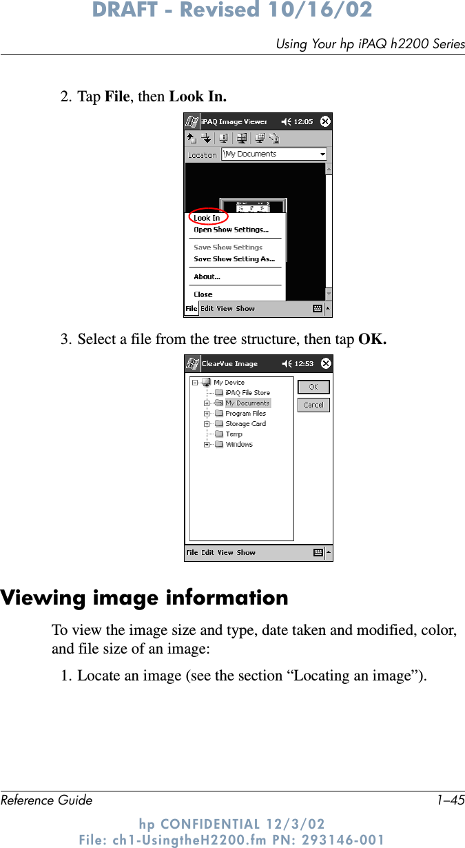 Using Your hp iPAQ h2200 SeriesReference Guide 1–45DRAFT - Revised 10/16/02hp CONFIDENTIAL 12/3/02 File: ch1-UsingtheH2200.fm PN: 293146-0012. Tap File, then Look In.3. Select a file from the tree structure, then tap OK.Viewing image informationTo view the image size and type, date taken and modified, color, and file size of an image:1. Locate an image (see the section “Locating an image”).