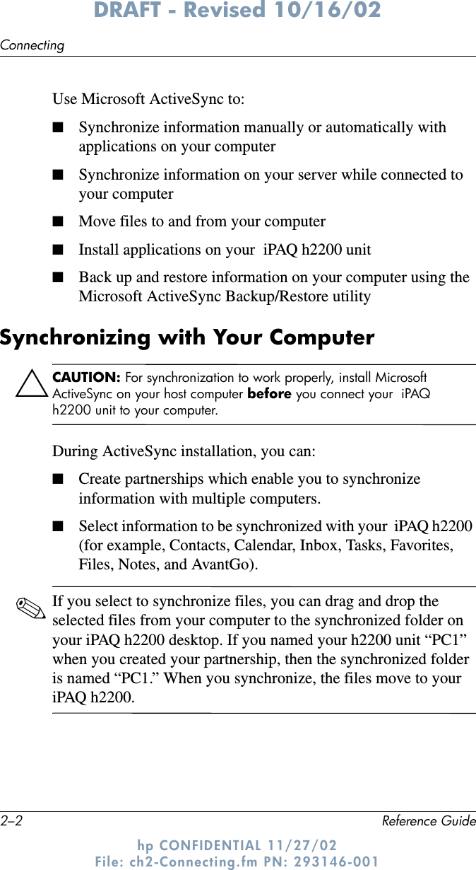 2–2 Reference GuideConnectingDRAFT - Revised 10/16/02hp CONFIDENTIAL 11/27/02 File: ch2-Connecting.fm PN: 293146-001Use Microsoft ActiveSync to:■Synchronize information manually or automatically with applications on your computer■Synchronize information on your server while connected to your computer■Move files to and from your computer■Install applications on your  iPAQ h2200 unit■Back up and restore information on your computer using the Microsoft ActiveSync Backup/Restore utilitySynchronizing with Your ComputerÄCAUTION: For synchronization to work properly, install Microsoft ActiveSync on your host computer before you connect your  iPAQ h2200 unit to your computer. During ActiveSync installation, you can:■Create partnerships which enable you to synchronize information with multiple computers.■Select information to be synchronized with your  iPAQ h2200 (for example, Contacts, Calendar, Inbox, Tasks, Favorites, Files, Notes, and AvantGo).✎If you select to synchronize files, you can drag and drop the selected files from your computer to the synchronized folder on your iPAQ h2200 desktop. If you named your h2200 unit “PC1” when you created your partnership, then the synchronized folder is named “PC1.” When you synchronize, the files move to your  iPAQ h2200.