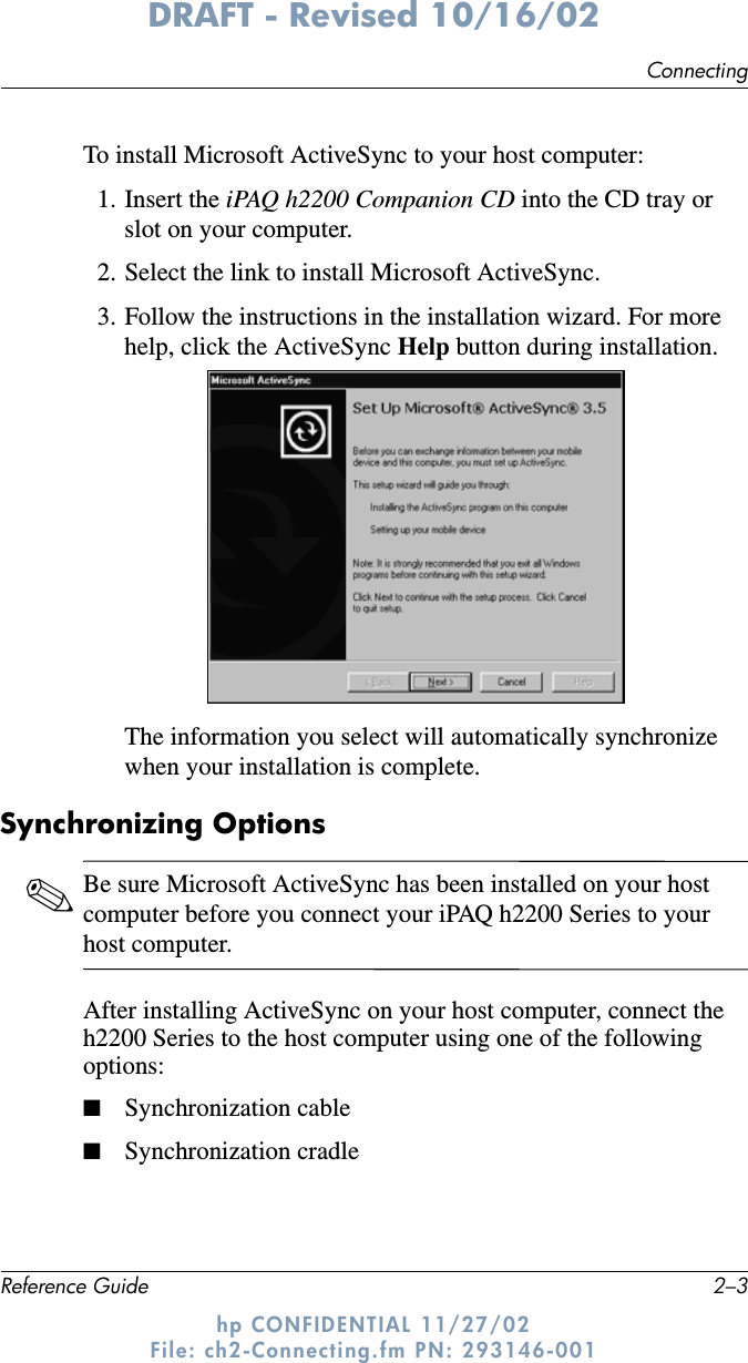 ConnectingReference Guide 2–3DRAFT - Revised 10/16/02hp CONFIDENTIAL 11/27/02 File: ch2-Connecting.fm PN: 293146-001To install Microsoft ActiveSync to your host computer:1. Insert the iPAQ h2200 Companion CD into the CD tray or slot on your computer.2. Select the link to install Microsoft ActiveSync.3. Follow the instructions in the installation wizard. For more help, click the ActiveSync Help button during installation.The information you select will automatically synchronize when your installation is complete.Synchronizing Options✎Be sure Microsoft ActiveSync has been installed on your host computer before you connect your iPAQ h2200 Series to your host computer. After installing ActiveSync on your host computer, connect the h2200 Series to the host computer using one of the following options:■Synchronization cable■Synchronization cradle 