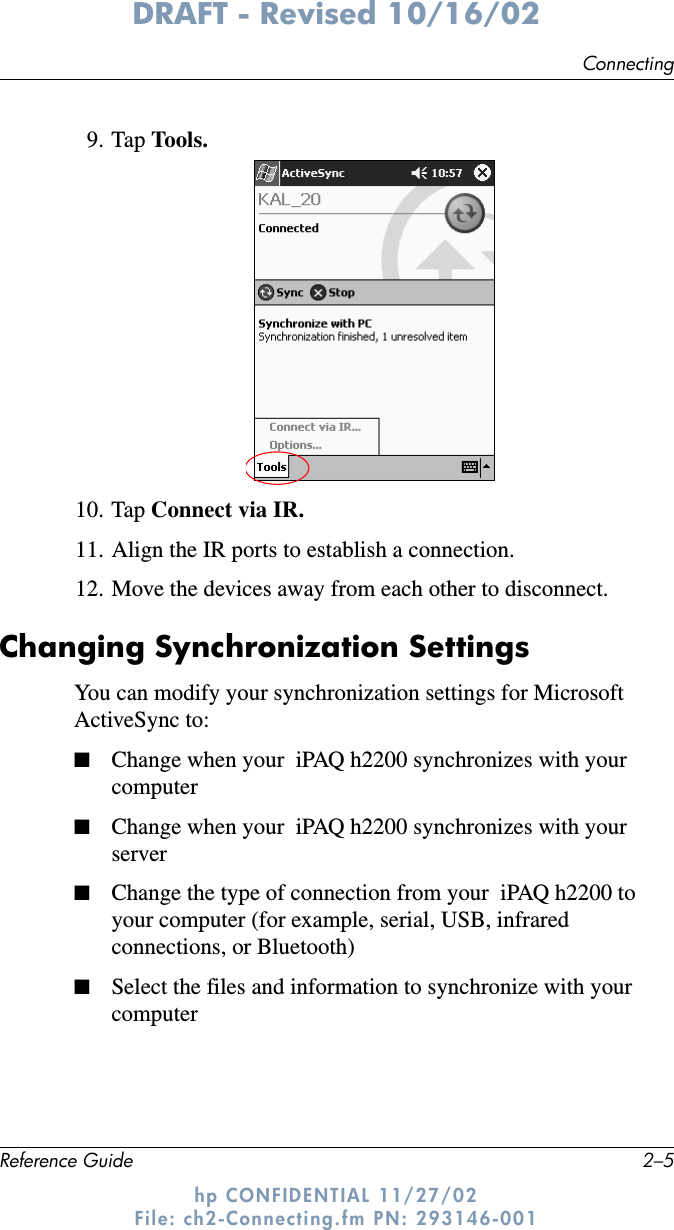 ConnectingReference Guide 2–5DRAFT - Revised 10/16/02hp CONFIDENTIAL 11/27/02 File: ch2-Connecting.fm PN: 293146-0019. Tap Tools.10. Tap Connect via IR.11. Align the IR ports to establish a connection.12. Move the devices away from each other to disconnect.Changing Synchronization SettingsYou can modify your synchronization settings for Microsoft ActiveSync to:■Change when your  iPAQ h2200 synchronizes with your computer■Change when your  iPAQ h2200 synchronizes with your server■Change the type of connection from your  iPAQ h2200 to your computer (for example, serial, USB, infrared connections, or Bluetooth)■Select the files and information to synchronize with your computer
