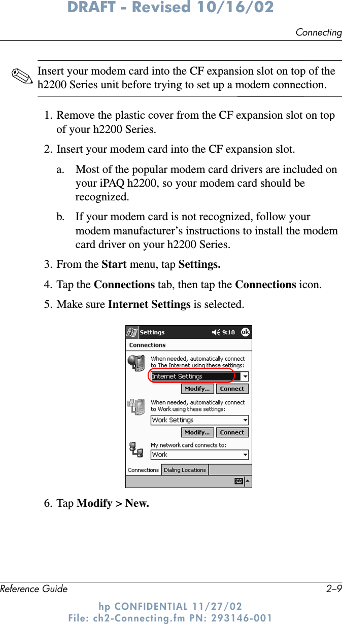 ConnectingReference Guide 2–9DRAFT - Revised 10/16/02hp CONFIDENTIAL 11/27/02 File: ch2-Connecting.fm PN: 293146-001✎Insert your modem card into the CF expansion slot on top of the h2200 Series unit before trying to set up a modem connection.1. Remove the plastic cover from the CF expansion slot on top of your h2200 Series.2. Insert your modem card into the CF expansion slot.a. Most of the popular modem card drivers are included on your iPAQ h2200, so your modem card should be recognized.b. If your modem card is not recognized, follow your modem manufacturer’s instructions to install the modem card driver on your h2200 Series.3. From the Start menu, tap Settings.4. Tap the Connections tab, then tap the Connections icon.5. Make sure Internet Settings is selected.6. Tap Modify &gt; New.