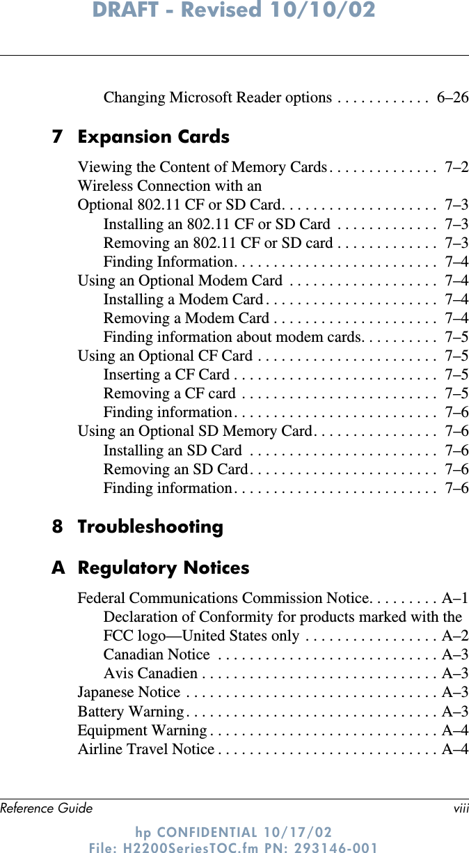 Reference Guide viiiDRAFT - Revised 10/10/02hp CONFIDENTIAL 10/17/02 File: H2200SeriesTOC.fm PN: 293146-001Changing Microsoft Reader options . . . . . . . . . . . .  6–267 Expansion CardsViewing the Content of Memory Cards . . . . . . . . . . . . . .  7–2Wireless Connection with anOptional 802.11 CF or SD Card. . . . . . . . . . . . . . . . . . . .  7–3Installing an 802.11 CF or SD Card  . . . . . . . . . . . . .  7–3Removing an 802.11 CF or SD card . . . . . . . . . . . . .  7–3Finding Information. . . . . . . . . . . . . . . . . . . . . . . . . .  7–4Using an Optional Modem Card  . . . . . . . . . . . . . . . . . . .  7–4Installing a Modem Card . . . . . . . . . . . . . . . . . . . . . .  7–4Removing a Modem Card . . . . . . . . . . . . . . . . . . . . .  7–4Finding information about modem cards. . . . . . . . . .  7–5Using an Optional CF Card . . . . . . . . . . . . . . . . . . . . . . .  7–5Inserting a CF Card . . . . . . . . . . . . . . . . . . . . . . . . . .  7–5Removing a CF card  . . . . . . . . . . . . . . . . . . . . . . . . .  7–5Finding information. . . . . . . . . . . . . . . . . . . . . . . . . .  7–6Using an Optional SD Memory Card. . . . . . . . . . . . . . . .  7–6Installing an SD Card  . . . . . . . . . . . . . . . . . . . . . . . .  7–6Removing an SD Card. . . . . . . . . . . . . . . . . . . . . . . .  7–6Finding information. . . . . . . . . . . . . . . . . . . . . . . . . .  7–68TroubleshootingA Regulatory NoticesFederal Communications Commission Notice. . . . . . . . . A–1Declaration of Conformity for products marked with the FCC logo—United States only . . . . . . . . . . . . . . . . . A–2Canadian Notice  . . . . . . . . . . . . . . . . . . . . . . . . . . . . A–3Avis Canadien . . . . . . . . . . . . . . . . . . . . . . . . . . . . . . A–3Japanese Notice . . . . . . . . . . . . . . . . . . . . . . . . . . . . . . . . A–3Battery Warning . . . . . . . . . . . . . . . . . . . . . . . . . . . . . . . . A–3Equipment Warning . . . . . . . . . . . . . . . . . . . . . . . . . . . . . A–4Airline Travel Notice . . . . . . . . . . . . . . . . . . . . . . . . . . . . A–4