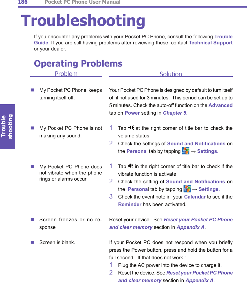 Trouble shooting                  Pocket PC Phone User Manual186Trouble shootingPocket PC Phone User Manual 187TroubleshootingIf you encounter any problems with your Pocket PC Phone, consult the following Trouble Guide. If you are still having problems after reviewing these, contact Technical Support or your dealer. ProblemnMy Pocket PC Phone  keeps turning itself off.nMy Pocket PC Phone is not making any sound.nMy Pocket  PC  Phone  does not vibrate when the phone rings or alarms occur.nScreen  freezes  or  no  re-sponsenScreen is blank.SolutionYour Pocket PC Phone is designed by default to turn itself off if not used for 3 minutes.  This period can be set up to 5 minutes. Check the auto-off function on the Advanced tab on Power setting in Chapter 5.1    Tap   at the  right  corner  of  title  bar  to  check  the volume status.2    Check the settings of Sound and Notications on  the Personal tab by tapping   → Settings.1    Tap   in the right corner of title bar to check if the vibrate function is activate.2    Check the setting of Sound and Notications on the  Personal tab by tapping   → Settings.3   Check the event note in  your Calendar to see if the  Reminder has been activated.Reset your device.  See Reset your Pocket PC Phone and clear memory section in Appendix A.If  your  Pocket  PC  does  not  respond  when  you  briey press the Power button, press and hold the button for a full second.  If that does not work :1    Plug the AC power into the device to charge it.2    Reset the device. See Reset your Pocket PC Phone and clear memory section in Appendix A.Operating Problems