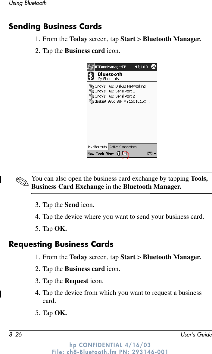 8–26 User’s GuideUsing Bluetoothhp CONFIDENTIAL 4/16/03 File: ch8-Bluetooth.fm PN: 293146-001Sending Business Cards1. From the Today screen, tap Start &gt; Bluetooth Manager.2. Tap the Business card icon.✎You can also open the business card exchange by tapping Tools, Business Card Exchange in the Bluetooth Manager.3. Tap the Send icon.4. Tap the device where you want to send your business card.5. Tap OK.Requesting Business Cards1. From the Today screen, tap Start &gt; Bluetooth Manager.2. Tap the Business card icon.3. Tap the Request icon.4. Tap the device from which you want to request a business card.5. Tap OK.