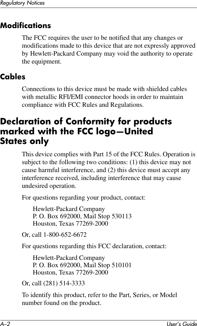 A–2 User’s GuideRegulatory NoticesModificationsThe FCC requires the user to be notified that any changes or modifications made to this device that are not expressly approved by Hewlett-Packard Company may void the authority to operate the equipment.CablesConnections to this device must be made with shielded cables with metallic RFI/EMI connector hoods in order to maintain compliance with FCC Rules and Regulations.Declaration of Conformity for products marked with the FCC logo—United States onlyThis device complies with Part 15 of the FCC Rules. Operation is subject to the following two conditions: (1) this device may not cause harmful interference, and (2) this device must accept any interference received, including interference that may cause undesired operation.For questions regarding your product, contact:Hewlett-Packard CompanyP. O. Box 692000, Mail Stop 530113Houston, Texas 77269-2000Or, call 1-800-652-6672For questions regarding this FCC declaration, contact:Hewlett-Packard CompanyP. O. Box 692000, Mail Stop 510101Houston, Texas 77269-2000Or, call (281) 514-3333To identify this product, refer to the Part, Series, or Model number found on the product.