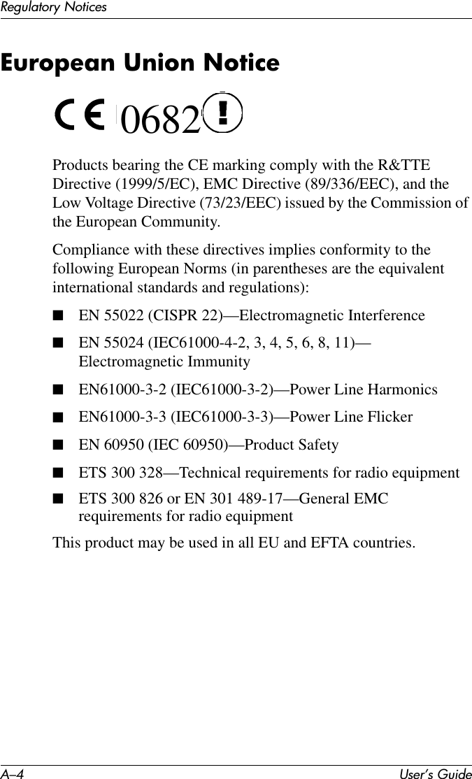 A–4 User’s GuideRegulatory NoticesEuropean Union Notice 0682Products bearing the CE marking comply with the R&amp;TTE Directive (1999/5/EC), EMC Directive (89/336/EEC), and the Low Voltage Directive (73/23/EEC) issued by the Commission of the European Community.Compliance with these directives implies conformity to the following European Norms (in parentheses are the equivalent international standards and regulations):■EN 55022 (CISPR 22)—Electromagnetic Interference■EN 55024 (IEC61000-4-2, 3, 4, 5, 6, 8, 11)— Electromagnetic Immunity■EN61000-3-2 (IEC61000-3-2)—Power Line Harmonics■EN61000-3-3 (IEC61000-3-3)—Power Line Flicker■EN 60950 (IEC 60950)—Product Safety■ETS 300 328—Technical requirements for radio equipment■ETS 300 826 or EN 301 489-17—General EMC requirements for radio equipmentThis product may be used in all EU and EFTA countries.  