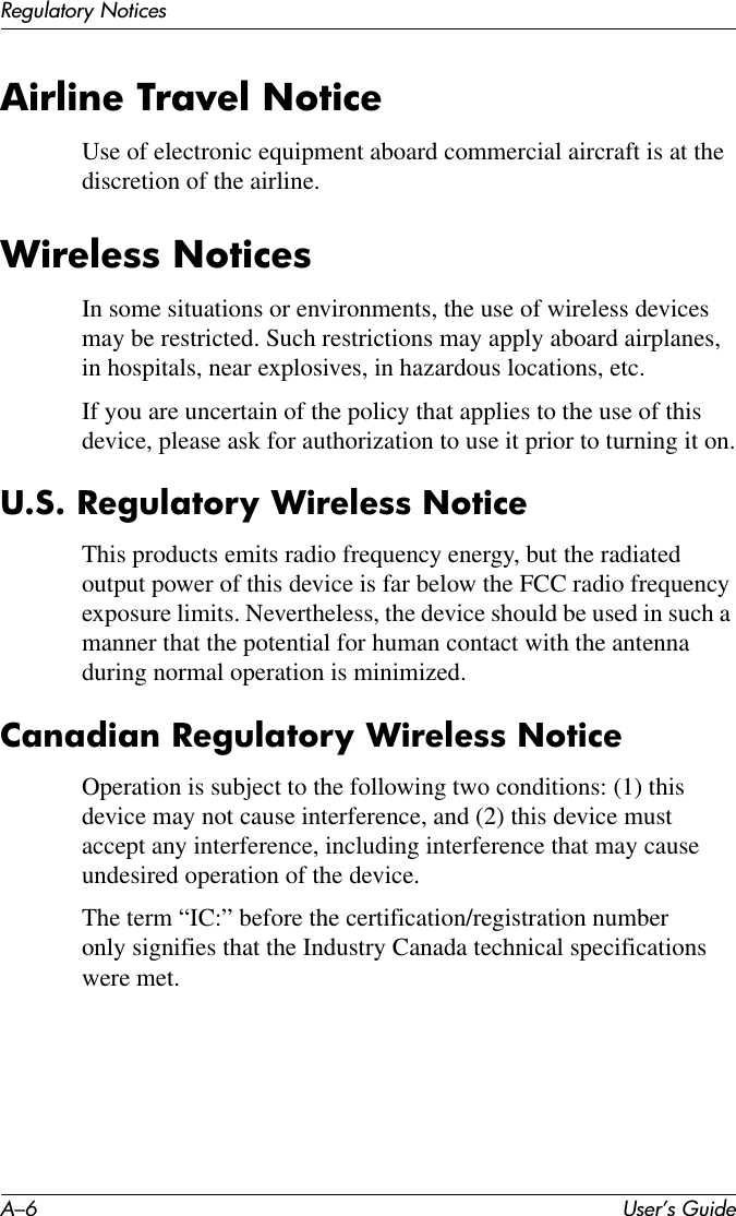 A–6 User’s GuideRegulatory NoticesAirline Travel NoticeUse of electronic equipment aboard commercial aircraft is at the discretion of the airline.Wireless NoticesIn some situations or environments, the use of wireless devices may be restricted. Such restrictions may apply aboard airplanes, in hospitals, near explosives, in hazardous locations, etc.If you are uncertain of the policy that applies to the use of this device, please ask for authorization to use it prior to turning it on.U.S. Regulatory Wireless NoticeThis products emits radio frequency energy, but the radiated output power of this device is far below the FCC radio frequency exposure limits. Nevertheless, the device should be used in such a manner that the potential for human contact with the antenna during normal operation is minimized.Canadian Regulatory Wireless NoticeOperation is subject to the following two conditions: (1) this device may not cause interference, and (2) this device must accept any interference, including interference that may cause undesired operation of the device.The term “IC:” before the certification/registration number only signifies that the Industry Canada technical specifications were met.