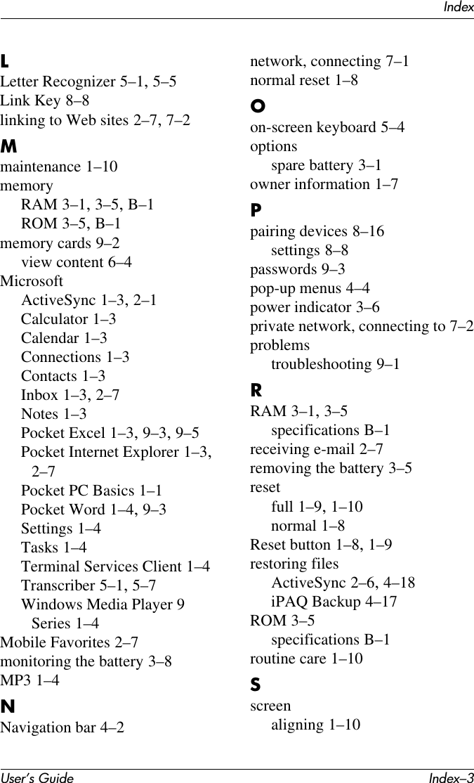 IndexUser’s Guide Index–3LLetter Recognizer 5–1, 5–5Link Key 8–8linking to Web sites 2–7, 7–2Mmaintenance 1–10memoryRAM 3–1, 3–5, B–1ROM 3–5, B–1memory cards 9–2view content 6–4MicrosoftActiveSync 1–3, 2–1Calculator 1–3Calendar 1–3Connections 1–3Contacts 1–3Inbox 1–3, 2–7Notes 1–3Pocket Excel 1–3, 9–3, 9–5Pocket Internet Explorer 1–3, 2–7Pocket PC Basics 1–1Pocket Word 1–4, 9–3Settings 1–4Tasks 1–4Terminal Services Client 1–4Transcriber 5–1, 5–7Windows Media Player 9 Series 1–4Mobile Favorites 2–7monitoring the battery 3–8MP3 1–4NNavigation bar 4–2network, connecting 7–1normal reset 1–8Oon-screen keyboard 5–4optionsspare battery 3–1owner information 1–7Ppairing devices 8–16settings 8–8passwords 9–3pop-up menus 4–4power indicator 3–6private network, connecting to 7–2problemstroubleshooting 9–1RRAM 3–1, 3–5specifications B–1receiving e-mail 2–7removing the battery 3–5resetfull 1–9, 1–10normal 1–8Reset button 1–8, 1–9restoring filesActiveSync 2–6, 4–18iPAQ Backup 4–17ROM 3–5specifications B–1routine care 1–10Sscreenaligning 1–10