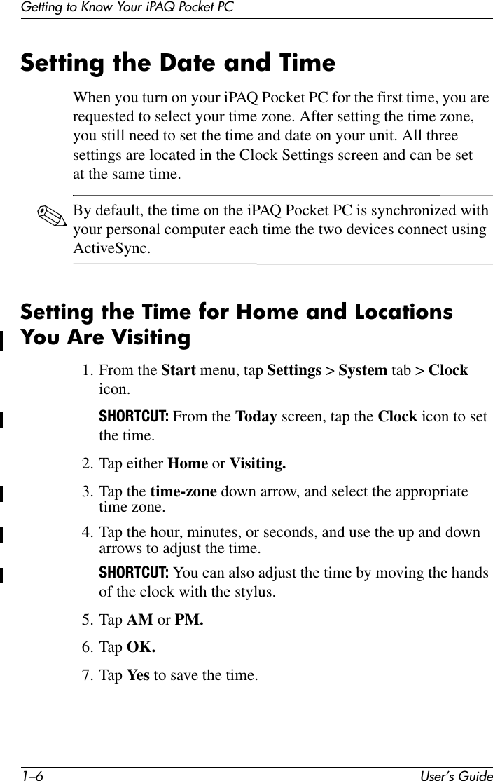 1–6 User’s GuideGetting to Know Your iPAQ Pocket PCSetting the Date and TimeWhen you turn on your iPAQ Pocket PC for the first time, you are requested to select your time zone. After setting the time zone, you still need to set the time and date on your unit. All three settings are located in the Clock Settings screen and can be set at the same time.✎By default, the time on the iPAQ Pocket PC is synchronized with your personal computer each time the two devices connect using ActiveSync.Setting the Time for Home and Locations You Are Visiting1. From the Start menu, tap Settings &gt; System tab &gt; Clock icon.SHORTCUT: From the Today screen, tap the Clock icon to set the time.2. Tap either Home or Visiting.3. Tap the time-zone down arrow, and select the appropriate time zone.4. Tap the hour, minutes, or seconds, and use the up and down arrows to adjust the time.SHORTCUT: You can also adjust the time by moving the hands of the clock with the stylus.5. Tap AM or PM.6. Tap OK.7. Tap Yes  to save the time.
