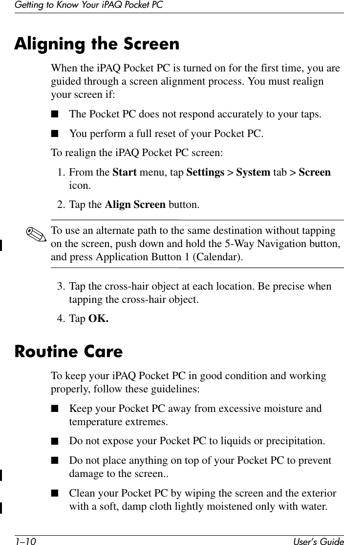 1–10 User’s GuideGetting to Know Your iPAQ Pocket PCAligning the ScreenWhen the iPAQ Pocket PC is turned on for the first time, you are guided through a screen alignment process. You must realign your screen if:■The Pocket PC does not respond accurately to your taps.■You perform a full reset of your Pocket PC.To realign the iPAQ Pocket PC screen:1. From the Start menu, tap Settings &gt; System tab &gt; Screen icon.2. Tap the Align Screen button.✎To use an alternate path to the same destination without tapping on the screen, push down and hold the 5-Way Navigation button, and press Application Button 1 (Calendar).3. Tap the cross-hair object at each location. Be precise when tapping the cross-hair object.4. Tap OK.Routine CareTo keep your iPAQ Pocket PC in good condition and working properly, follow these guidelines:■Keep your Pocket PC away from excessive moisture and temperature extremes.■Do not expose your Pocket PC to liquids or precipitation.■Do not place anything on top of your Pocket PC to prevent damage to the screen..■Clean your Pocket PC by wiping the screen and the exterior with a soft, damp cloth lightly moistened only with water.