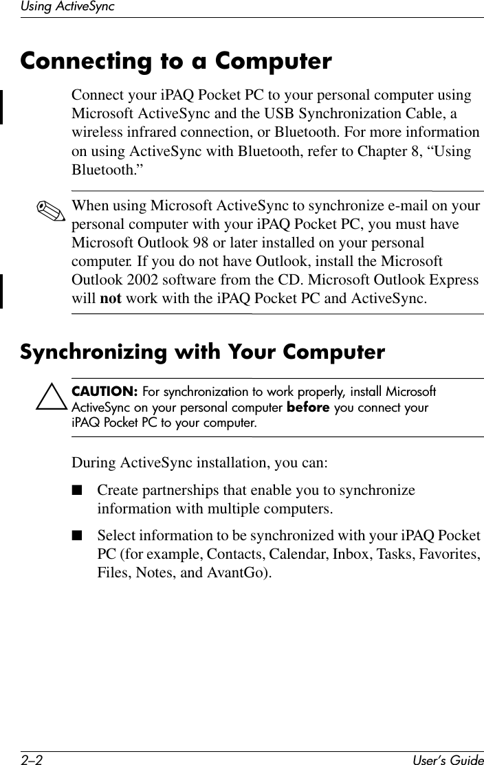 2–2 User’s GuideUsing ActiveSyncConnecting to a ComputerConnect your iPAQ Pocket PC to your personal computer using Microsoft ActiveSync and the USB Synchronization Cable, a wireless infrared connection, or Bluetooth. For more information on using ActiveSync with Bluetooth, refer to Chapter 8, “Using Bluetooth.”✎When using Microsoft ActiveSync to synchronize e-mail on your personal computer with your iPAQ Pocket PC, you must have Microsoft Outlook 98 or later installed on your personal computer. If you do not have Outlook, install the Microsoft Outlook 2002 software from the CD. Microsoft Outlook Express will not work with the iPAQ Pocket PC and ActiveSync.Synchronizing with Your ComputerÄCAUTION: For synchronization to work properly, install Microsoft ActiveSync on your personal computer before you connect your iPAQ Pocket PC to your computer.During ActiveSync installation, you can:■Create partnerships that enable you to synchronize information with multiple computers.■Select information to be synchronized with your iPAQ Pocket PC (for example, Contacts, Calendar, Inbox, Tasks, Favorites, Files, Notes, and AvantGo).