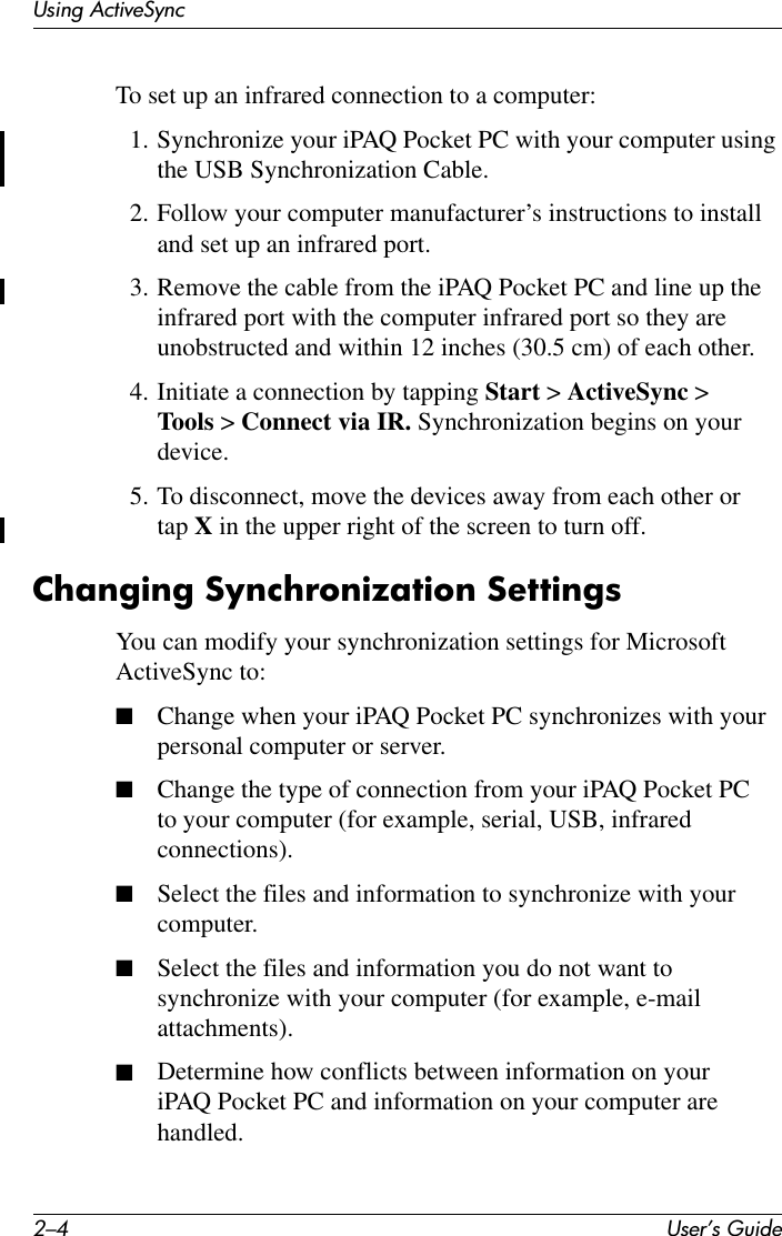 2–4 User’s GuideUsing ActiveSyncTo set up an infrared connection to a computer:1. Synchronize your iPAQ Pocket PC with your computer using the USB Synchronization Cable.2. Follow your computer manufacturer’s instructions to install and set up an infrared port.3. Remove the cable from the iPAQ Pocket PC and line up the infrared port with the computer infrared port so they are unobstructed and within 12 inches (30.5 cm) of each other.4. Initiate a connection by tapping Start &gt; ActiveSync &gt; Tools &gt; Connect via IR. Synchronization begins on your device.5. To disconnect, move the devices away from each other or tap X in the upper right of the screen to turn off.Changing Synchronization SettingsYou can modify your synchronization settings for Microsoft ActiveSync to:■Change when your iPAQ Pocket PC synchronizes with your personal computer or server.■Change the type of connection from your iPAQ Pocket PC to your computer (for example, serial, USB, infrared connections).■Select the files and information to synchronize with your computer.■Select the files and information you do not want to synchronize with your computer (for example, e-mail attachments).■Determine how conflicts between information on your iPAQ Pocket PC and information on your computer are handled.