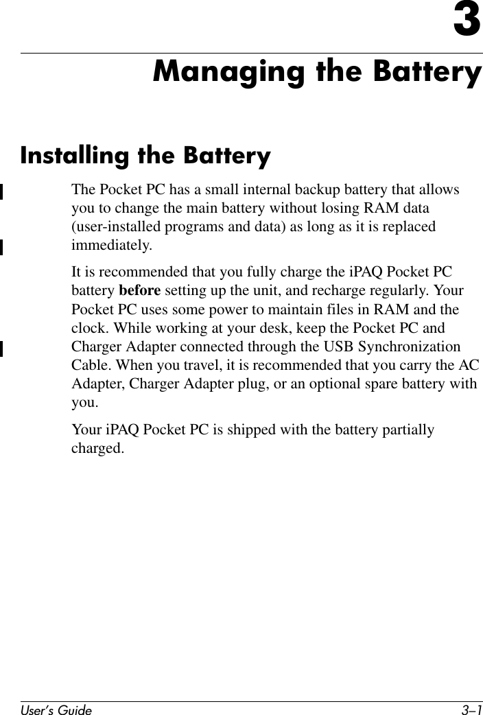 User’s Guide 3–13Managing the BatteryInstalling the BatteryThe Pocket PC has a small internal backup battery that allows you to change the main battery without losing RAM data (user-installed programs and data) as long as it is replaced immediately.It is recommended that you fully charge the iPAQ Pocket PC battery before setting up the unit, and recharge regularly. Your Pocket PC uses some power to maintain files in RAM and the clock. While working at your desk, keep the Pocket PC and Charger Adapter connected through the USB Synchronization Cable. When you travel, it is recommended that you carry the AC Adapter, Charger Adapter plug, or an optional spare battery with you.Your iPAQ Pocket PC is shipped with the battery partially charged.
