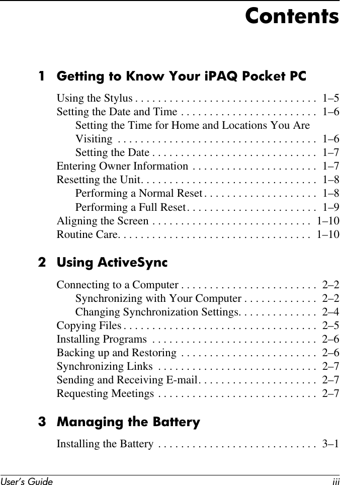 User’s Guide iiiContents1 Getting to Know Your iPAQ Pocket PCUsing the Stylus . . . . . . . . . . . . . . . . . . . . . . . . . . . . . . . .  1–5Setting the Date and Time . . . . . . . . . . . . . . . . . . . . . . . .  1–6Setting the Time for Home and Locations You Are Visiting  . . . . . . . . . . . . . . . . . . . . . . . . . . . . . . . . . . .  1–6Setting the Date . . . . . . . . . . . . . . . . . . . . . . . . . . . . .  1–7Entering Owner Information . . . . . . . . . . . . . . . . . . . . . .  1–7Resetting the Unit. . . . . . . . . . . . . . . . . . . . . . . . . . . . . . .  1–8Performing a Normal Reset. . . . . . . . . . . . . . . . . . . .  1–8Performing a Full Reset. . . . . . . . . . . . . . . . . . . . . . .  1–9Aligning the Screen . . . . . . . . . . . . . . . . . . . . . . . . . . . .  1–10Routine Care. . . . . . . . . . . . . . . . . . . . . . . . . . . . . . . . . .  1–102 Using ActiveSyncConnecting to a Computer . . . . . . . . . . . . . . . . . . . . . . . .  2–2Synchronizing with Your Computer . . . . . . . . . . . . .  2–2Changing Synchronization Settings. . . . . . . . . . . . . .  2–4Copying Files . . . . . . . . . . . . . . . . . . . . . . . . . . . . . . . . . .  2–5Installing Programs  . . . . . . . . . . . . . . . . . . . . . . . . . . . . .  2–6Backing up and Restoring . . . . . . . . . . . . . . . . . . . . . . . .  2–6Synchronizing Links  . . . . . . . . . . . . . . . . . . . . . . . . . . . .  2–7Sending and Receiving E-mail. . . . . . . . . . . . . . . . . . . . .  2–7Requesting Meetings . . . . . . . . . . . . . . . . . . . . . . . . . . . .  2–73 Managing the BatteryInstalling the Battery . . . . . . . . . . . . . . . . . . . . . . . . . . . .  3–1
