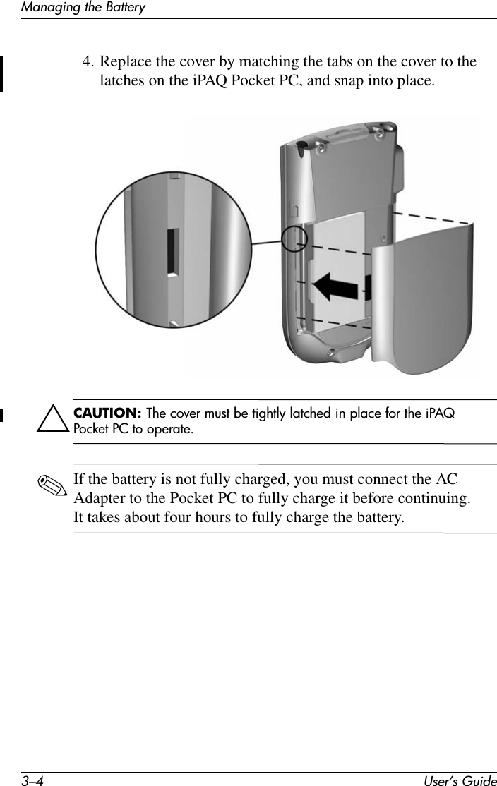 3–4 User’s GuideManaging the Battery4. Replace the cover by matching the tabs on the cover to the latches on the iPAQ Pocket PC, and snap into place.ÄCAUTION: The cover must be tightly latched in place for the iPAQ Pocket PC to operate.✎If the battery is not fully charged, you must connect the AC Adapter to the Pocket PC to fully charge it before continuing. It takes about four hours to fully charge the battery.