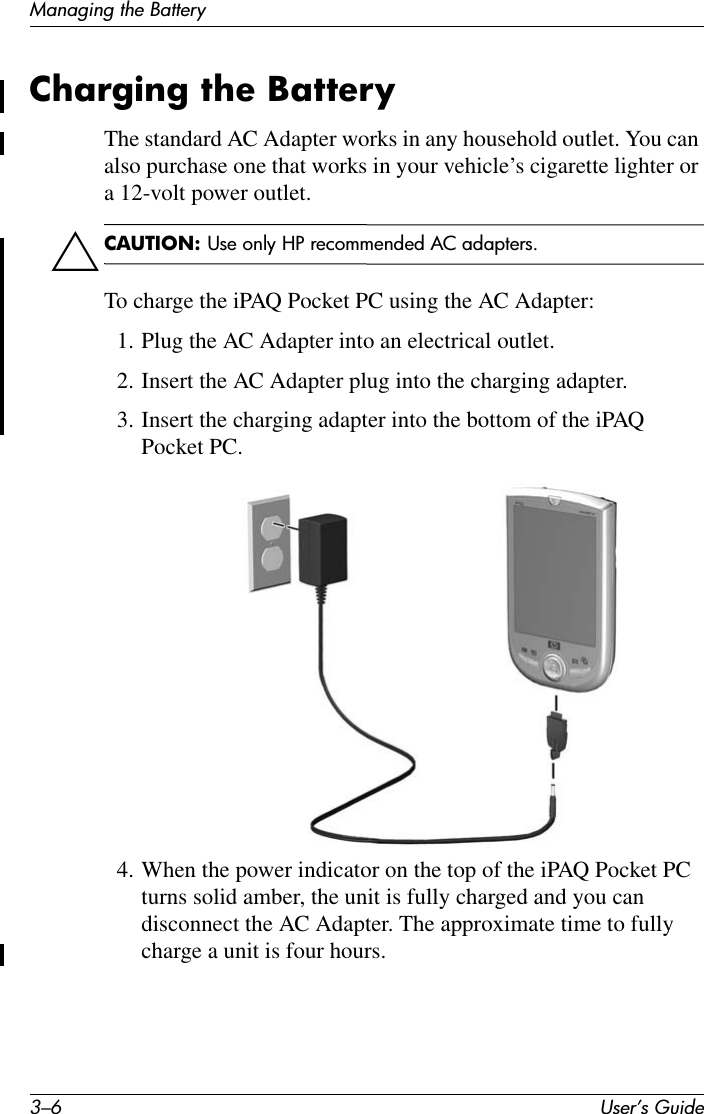 3–6 User’s GuideManaging the BatteryCharging the BatteryThe standard AC Adapter works in any household outlet. You can also purchase one that works in your vehicle’s cigarette lighter or a 12-volt power outlet.ÄCAUTION: Use only HP recommended AC adapters.To charge the iPAQ Pocket PC using the AC Adapter:1. Plug the AC Adapter into an electrical outlet.2. Insert the AC Adapter plug into the charging adapter.3. Insert the charging adapter into the bottom of the iPAQ Pocket PC.4. When the power indicator on the top of the iPAQ Pocket PC turns solid amber, the unit is fully charged and you can disconnect the AC Adapter. The approximate time to fully charge a unit is four hours.