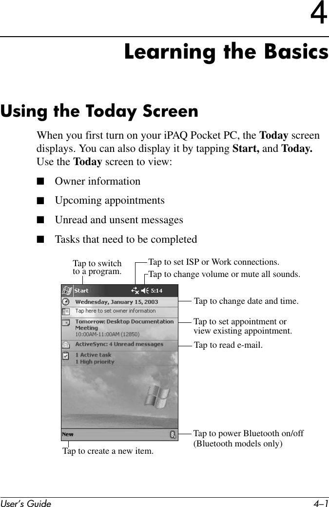 User’s Guide 4–14Learning the BasicsUsing the Today ScreenWhen you first turn on your iPAQ Pocket PC, the Today screen displays. You can also display it by tapping Start, and Today. Use the Today screen to view:■Owner information■Upcoming appointments■Unread and unsent messages■Tasks that need to be completedTap to switchto a program. Tap to change volume or mute all sounds.Tap to set ISP or Work connections.Tap to change date and time.Tap to set appointment or view existing appointment.Tap to read e-mail.Tap to create a new item.Tap to power Bluetooth on/off(Bluetooth models only)