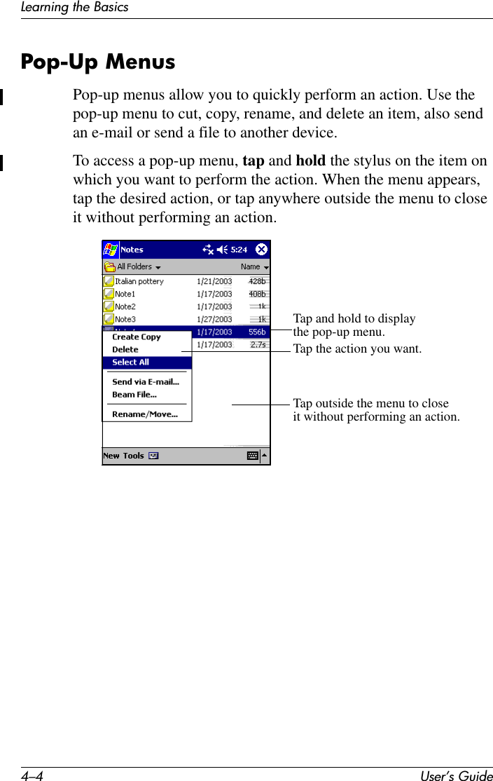 4–4 User’s GuideLearning the BasicsPop-Up MenusPop-up menus allow you to quickly perform an action. Use the pop-up menu to cut, copy, rename, and delete an item, also send an e-mail or send a file to another device.To access a pop-up menu, tap and hold the stylus on the item on which you want to perform the action. When the menu appears, tap the desired action, or tap anywhere outside the menu to close it without performing an action.Tap and hold to displaythe pop-up menu.Tap the action you want.Tap outside the menu to closeit without performing an action.