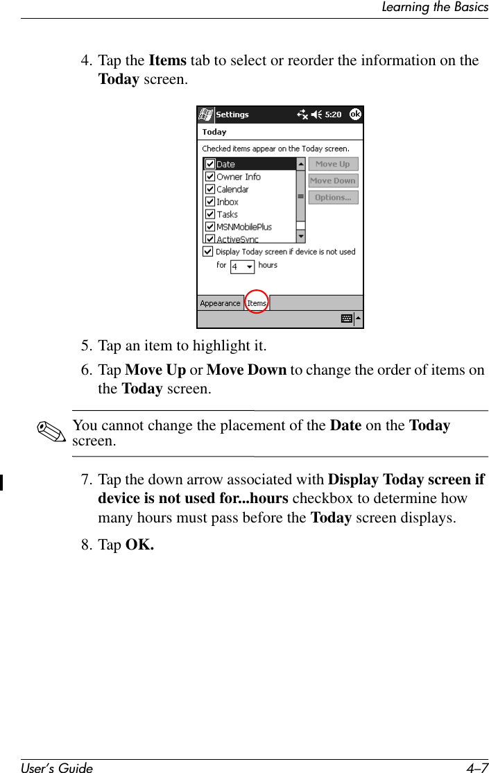 Learning the BasicsUser’s Guide 4–74. Tap the Items tab to select or reorder the information on the Today screen.5. Tap an item to highlight it.6. Tap Move Up or Move Down to change the order of items on the Today screen.✎You cannot change the placement of the Date on the Today screen.7. Tap the down arrow associated with Display Today screen if device is not used for...hours checkbox to determine how many hours must pass before the Today screen displays.8. Tap OK.