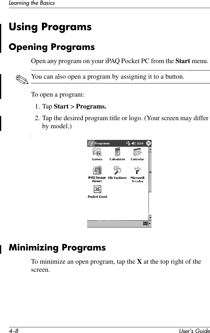 4–8 User’s GuideLearning the BasicsUsing ProgramsOpening ProgramsOpen any program on your iPAQ Pocket PC from the Start menu. ✎You can also open a program by assigning it to a button.To open a program:1. Tap Start &gt; Programs.2. Tap the desired program title or logo. (Your screen may differ by model.)nMinimizing ProgramsTo minimize an open program, tap the X at the top right of the screen.