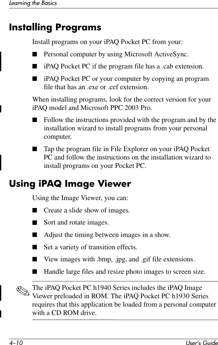 4–10 User’s GuideLearning the BasicsInstalling ProgramsInstall programs on your iPAQ Pocket PC from your:■Personal computer by using Microsoft ActiveSync.■iPAQ Pocket PC if the program file has a .cab extension.■iPAQ Pocket PC or your computer by copying an program file that has an .exe or .cef extension.When installing programs, look for the correct version for your iPAQ model and Microsoft PPC 2003 Pro.■Follow the instructions provided with the program and by the installation wizard to install programs from your personal computer.■Tap the program file in File Explorer on your iPAQ Pocket PC and follow the instructions on the installation wizard to install programs on your Pocket PC.Using iPAQ Image ViewerUsing the Image Viewer, you can:■Create a slide show of images.■Sort and rotate images.■Adjust the timing between images in a show.■Set a variety of transition effects.■View images with .bmp, .jpg, and .gif file extensions.■Handle large files and resize photo images to screen size.✎The iPAQ Pocket PC h1940 Series includes the iPAQ Image Viewer preloaded in ROM. The iPAQ Pocket PC h1930 Series requires that this application be loaded from a personal computer with a CD ROM drive.