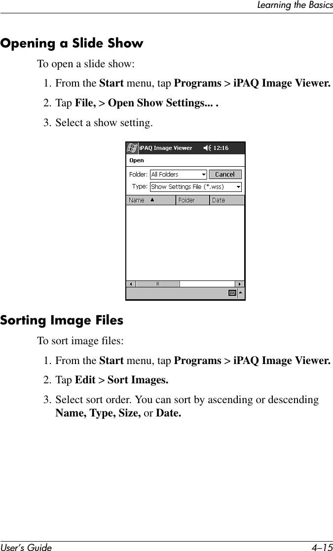 Learning the BasicsUser’s Guide 4–15Opening a Slide ShowTo open a slide show:1. From the Start menu, tap Programs &gt; iPAQ Image Viewer.2. Tap File, &gt; Open Show Settings... .3. Select a show setting.Sorting Image FilesTo sort image files:1. From the Start menu, tap Programs &gt; iPAQ Image Viewer.2. Tap Edit &gt; Sort Images.3. Select sort order. You can sort by ascending or descending Name, Type, Size, or Date.