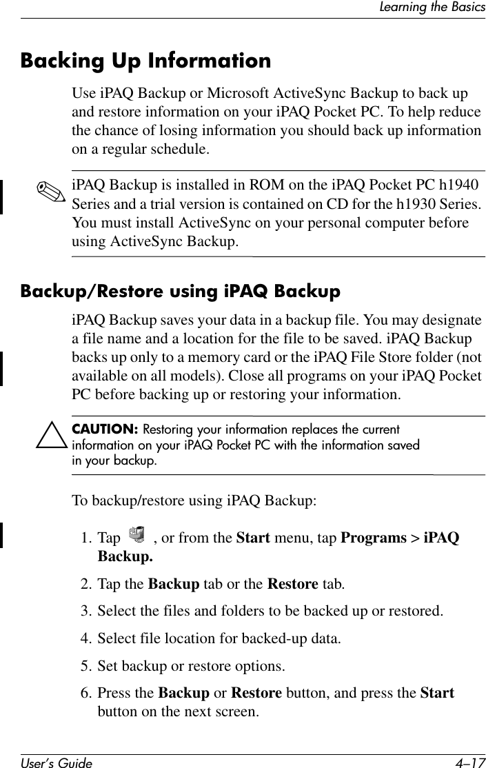 Learning the BasicsUser’s Guide 4–17Backing Up InformationUse iPAQ Backup or Microsoft ActiveSync Backup to back up and restore information on your iPAQ Pocket PC. To help reduce the chance of losing information you should back up information on a regular schedule.✎iPAQ Backup is installed in ROM on the iPAQ Pocket PC h1940 Series and a trial version is contained on CD for the h1930 Series. You must install ActiveSync on your personal computer before using ActiveSync Backup. Backup/Restore using iPAQ BackupiPAQ Backup saves your data in a backup file. You may designate a file name and a location for the file to be saved. iPAQ Backup backs up only to a memory card or the iPAQ File Store folder (not available on all models). Close all programs on your iPAQ Pocket PC before backing up or restoring your information.ÄCAUTION: Restoring your information replaces the current information on your iPAQ Pocket PC with the information saved in your backup.To backup/restore using iPAQ Backup:1. Tap  , or from the Start menu, tap Programs &gt; iPAQ Backup.2. Tap the Backup tab or the Restore tab.3. Select the files and folders to be backed up or restored.4. Select file location for backed-up data.5. Set backup or restore options.6. Press the Backup or Restore button, and press the Start button on the next screen.