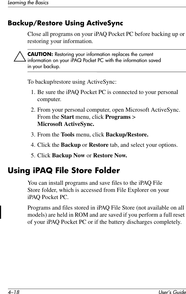 4–18 User’s GuideLearning the BasicsBackup/Restore Using ActiveSync Close all programs on your iPAQ Pocket PC before backing up or restoring your information.ÄCAUTION: Restoring your information replaces the current information on your iPAQ Pocket PC with the information saved in your backup.To backup/restore using ActiveSync:1. Be sure the iPAQ Pocket PC is connected to your personal computer.2. From your personal computer, open Microsoft ActiveSync. From the Start menu, click Programs &gt; Microsoft ActiveSync.3. From the Tools menu, click Backup/Restore.4. Click the Backup or Restore tab, and select your options.5. Click Backup Now or Restore Now.Using iPAQ File Store FolderYou can install programs and save files to the iPAQ File Store folder, which is accessed from File Explorer on your iPAQ Pocket PC.Programs and files stored in iPAQ File Store (not available on all models) are held in ROM and are saved if you perform a full reset of your iPAQ Pocket PC or if the battery discharges completely.