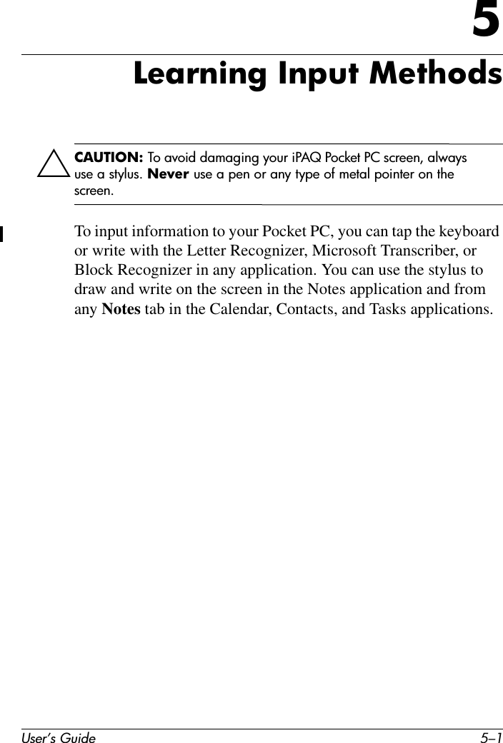 User’s Guide 5–15Learning Input MethodsÄCAUTION: To avoid damaging your iPAQ Pocket PC screen, always use a stylus. Never use a pen or any type of metal pointer on the screen. To input information to your Pocket PC, you can tap the keyboard or write with the Letter Recognizer, Microsoft Transcriber, or Block Recognizer in any application. You can use the stylus to draw and write on the screen in the Notes application and from any Notes tab in the Calendar, Contacts, and Tasks applications.