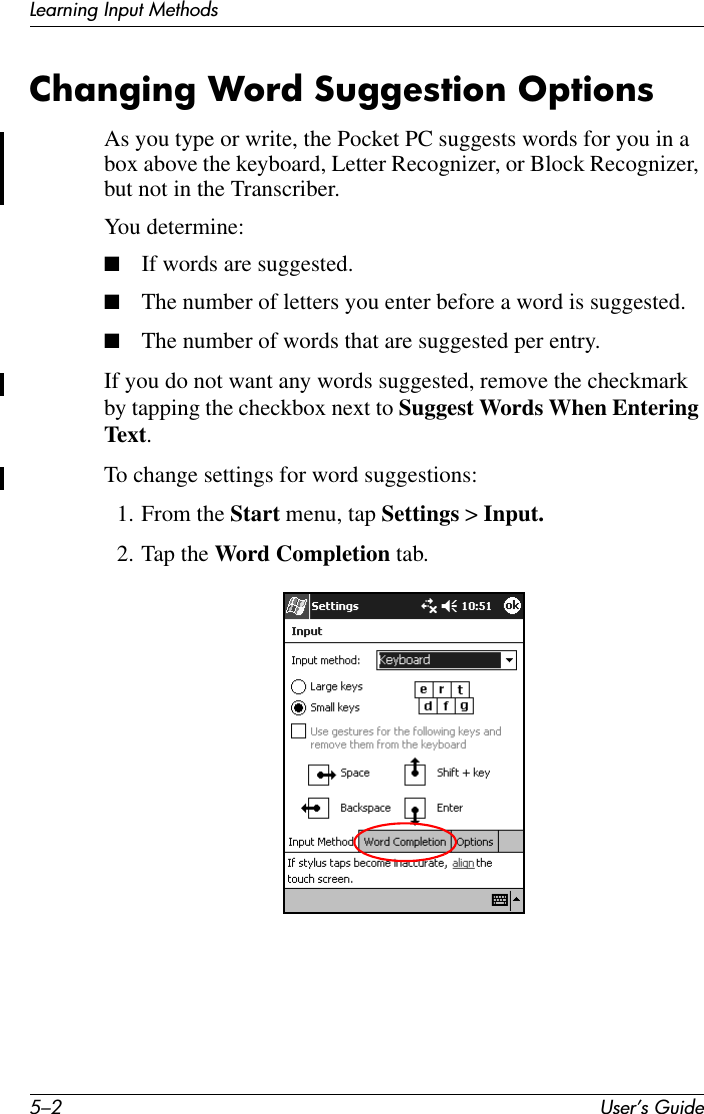 5–2 User’s GuideLearning Input MethodsChanging Word Suggestion OptionsAs you type or write, the Pocket PC suggests words for you in a box above the keyboard, Letter Recognizer, or Block Recognizer, but not in the Transcriber. You determine:■If words are suggested.■The number of letters you enter before a word is suggested.■The number of words that are suggested per entry.If you do not want any words suggested, remove the checkmark by tapping the checkbox next to Suggest Words When Entering Text.To change settings for word suggestions:1. From the Start menu, tap Settings &gt; Input.2. Tap the Word Completion tab.