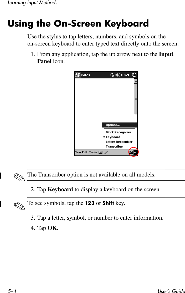 5–4 User’s GuideLearning Input MethodsUsing the On-Screen KeyboardUse the stylus to tap letters, numbers, and symbols on the on-screen keyboard to enter typed text directly onto the screen.1. From any application, tap the up arrow next to the Input Panel icon.✎The Transcriber option is not available on all models.2. Tap Keyboard to display a keyboard on the screen.✎To see symbols, tap the 123 or Shift key.3. Tap a letter, symbol, or number to enter information.4. Tap OK.
