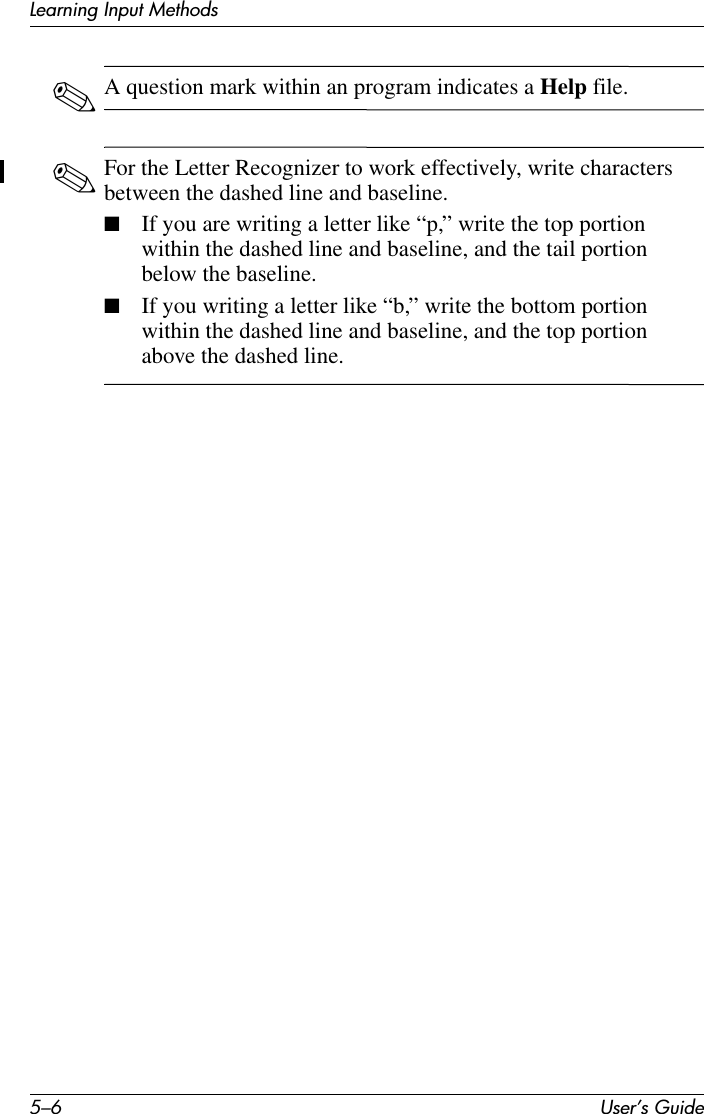 5–6 User’s GuideLearning Input Methods✎A question mark within an program indicates a Help file.✎For the Letter Recognizer to work effectively, write characters between the dashed line and baseline.■If you are writing a letter like “p,” write the top portion within the dashed line and baseline, and the tail portion below the baseline.■If you writing a letter like “b,” write the bottom portion within the dashed line and baseline, and the top portion above the dashed line.