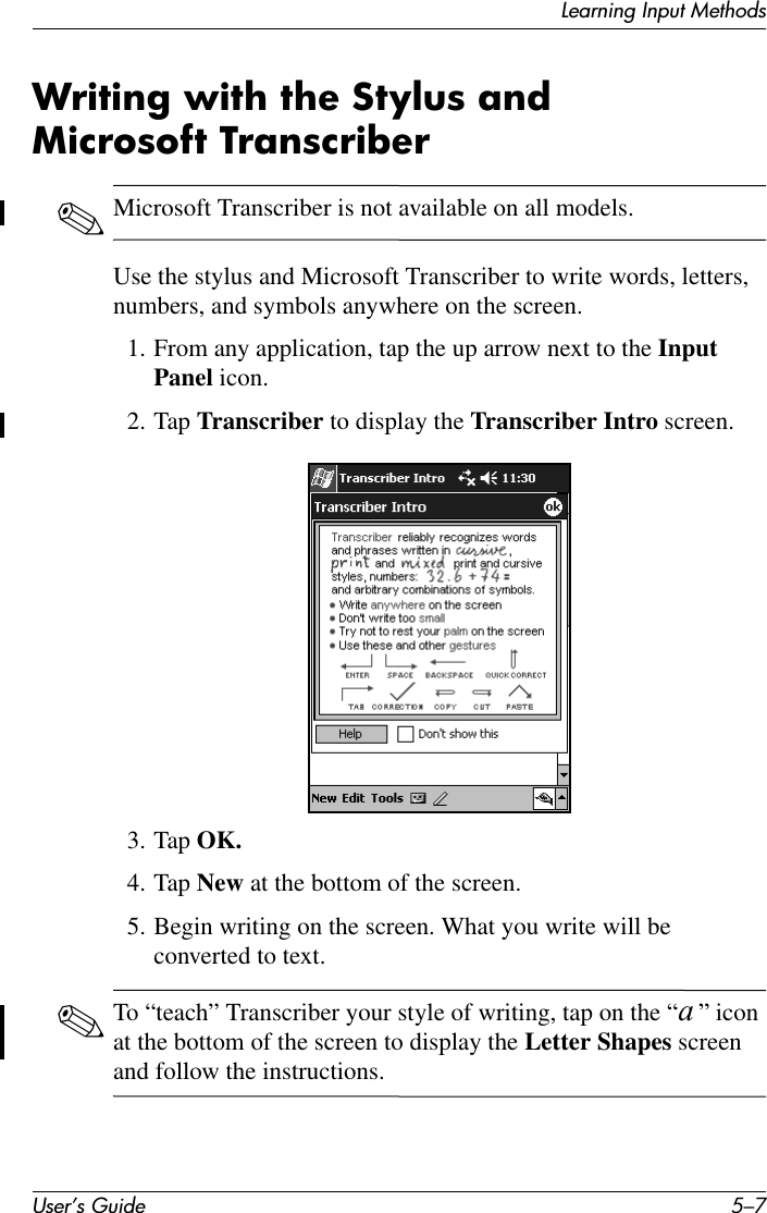 Learning Input MethodsUser’s Guide 5–7Writing with the Stylus and Microsoft Transcriber ✎Microsoft Transcriber is not available on all models.Use the stylus and Microsoft Transcriber to write words, letters, numbers, and symbols anywhere on the screen.1. From any application, tap the up arrow next to the Input Panel icon.2. Tap Transcriber to display the Transcriber Intro screen.3. Tap OK.4. Tap New at the bottom of the screen.5. Begin writing on the screen. What you write will be converted to text.✎To “teach” Transcriber your style of writing, tap on the “a ” icon at the bottom of the screen to display the Letter Shapes screen and follow the instructions.