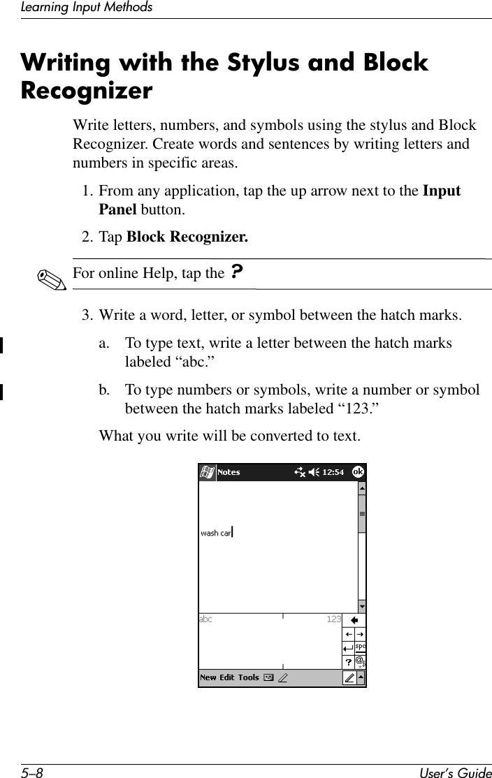 5–8 User’s GuideLearning Input MethodsWriting with the Stylus and Block RecognizerWrite letters, numbers, and symbols using the stylus and Block Recognizer. Create words and sentences by writing letters and numbers in specific areas.1. From any application, tap the up arrow next to the Input Panel button.2. Tap Block Recognizer.✎For online Help, tap the ?3. Write a word, letter, or symbol between the hatch marks.a. To type text, write a letter between the hatch marks labeled “abc.”b. To type numbers or symbols, write a number or symbol between the hatch marks labeled “123.”What you write will be converted to text.