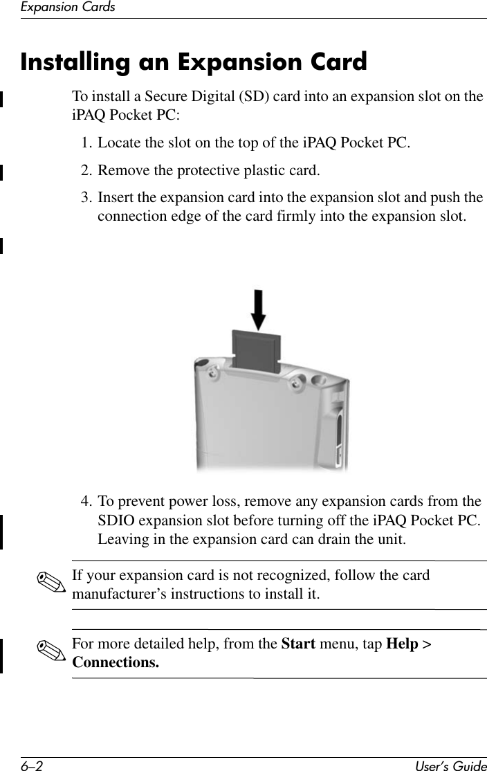 6–2 User’s GuideExpansion CardsInstalling an Expansion CardTo install a Secure Digital (SD) card into an expansion slot on the iPAQ Pocket PC:1. Locate the slot on the top of the iPAQ Pocket PC.2. Remove the protective plastic card. 3. Insert the expansion card into the expansion slot and push the connection edge of the card firmly into the expansion slot.4. To prevent power loss, remove any expansion cards from the SDIO expansion slot before turning off the iPAQ Pocket PC. Leaving in the expansion card can drain the unit.✎If your expansion card is not recognized, follow the card manufacturer’s instructions to install it.✎For more detailed help, from the Start menu, tap Help &gt; Connections.