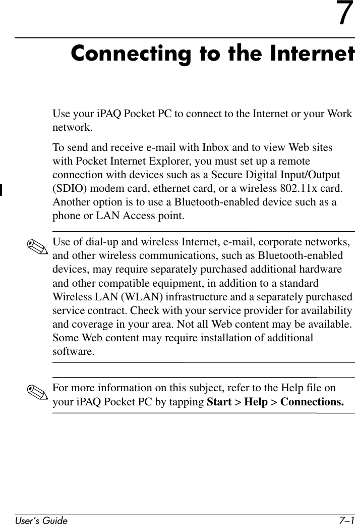 User’s Guide 7–17Connecting to the InternetUse your iPAQ Pocket PC to connect to the Internet or your Work network.To send and receive e-mail with Inbox and to view Web sites with Pocket Internet Explorer, you must set up a remote connection with devices such as a Secure Digital Input/Output (SDIO) modem card, ethernet card, or a wireless 802.11x card. Another option is to use a Bluetooth-enabled device such as a phone or LAN Access point. ✎Use of dial-up and wireless Internet, e-mail, corporate networks, and other wireless communications, such as Bluetooth-enabled devices, may require separately purchased additional hardware and other compatible equipment, in addition to a standard Wireless LAN (WLAN) infrastructure and a separately purchased service contract. Check with your service provider for availability and coverage in your area. Not all Web content may be available. Some Web content may require installation of additional software.✎For more information on this subject, refer to the Help file on your iPAQ Pocket PC by tapping Start &gt; Help &gt; Connections.