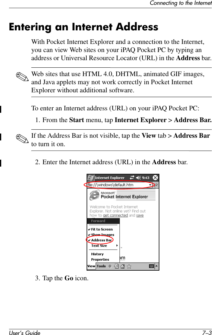 Connecting to the InternetUser’s Guide 7–3Entering an Internet AddressWith Pocket Internet Explorer and a connection to the Internet, you can view Web sites on your iPAQ Pocket PC by typing an address or Universal Resource Locator (URL) in the Address bar.✎Web sites that use HTML 4.0, DHTML, animated GIF images, and Java applets may not work correctly in Pocket Internet Explorer without additional software.To enter an Internet address (URL) on your iPAQ Pocket PC:1. From the Start menu, tap Internet Explorer &gt; Address Bar.✎If the Address Bar is not visible, tap the View tab &gt; Address Bar to turn it on.2. Enter the Internet address (URL) in the Address bar.3. Tap the Go icon.