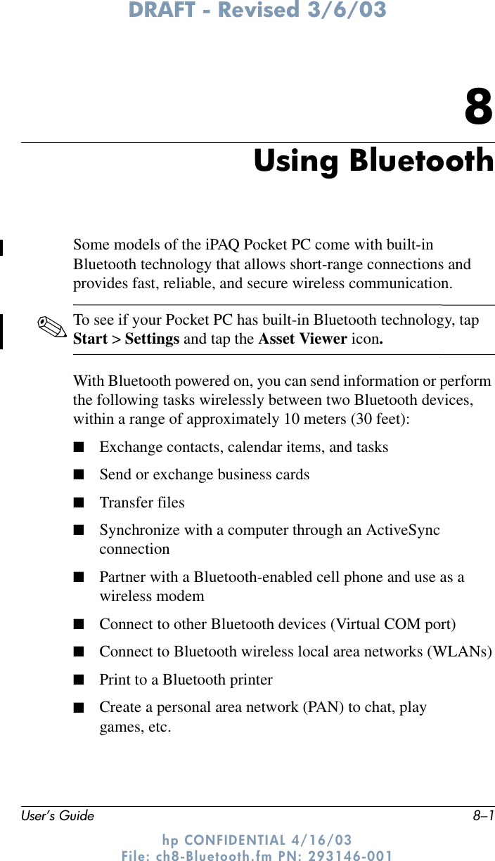 DRAFT - Revised 3/6/03User’s Guide 8–1hp CONFIDENTIAL 4/16/03 File: ch8-Bluetooth.fm PN: 293146-0018Using BluetoothSome models of the iPAQ Pocket PC come with built-in Bluetooth technology that allows short-range connections and provides fast, reliable, and secure wireless communication.✎To see if your Pocket PC has built-in Bluetooth technology, tap Start &gt; Settings and tap the Asset Viewer icon.With Bluetooth powered on, you can send information or perform the following tasks wirelessly between two Bluetooth devices, within a range of approximately 10 meters (30 feet):■Exchange contacts, calendar items, and tasks■Send or exchange business cards■Transfer files■Synchronize with a computer through an ActiveSync connection■Partner with a Bluetooth-enabled cell phone and use as a wireless modem■Connect to other Bluetooth devices (Virtual COM port)■Connect to Bluetooth wireless local area networks (WLANs)■Print to a Bluetooth printer■Create a personal area network (PAN) to chat, play games, etc.