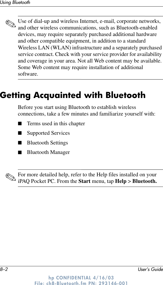 8–2 User’s GuideUsing Bluetoothhp CONFIDENTIAL 4/16/03 File: ch8-Bluetooth.fm PN: 293146-001✎Use of dial-up and wireless Internet, e-mail, corporate networks, and other wireless communications, such as Bluetooth-enabled devices, may require separately purchased additional hardware and other compatible equipment, in addition to a standard Wireless LAN (WLAN) infrastructure and a separately purchased service contract. Check with your service provider for availability and coverage in your area. Not all Web content may be available. Some Web content may require installation of additional software.Getting Acquainted with BluetoothBefore you start using Bluetooth to establish wireless connections, take a few minutes and familiarize yourself with:■Terms used in this chapter■Supported Services■Bluetooth Settings■Bluetooth Manager✎For more detailed help, refer to the Help files installed on your iPAQ Pocket PC. From the Start menu, tap Help &gt; Bluetooth.