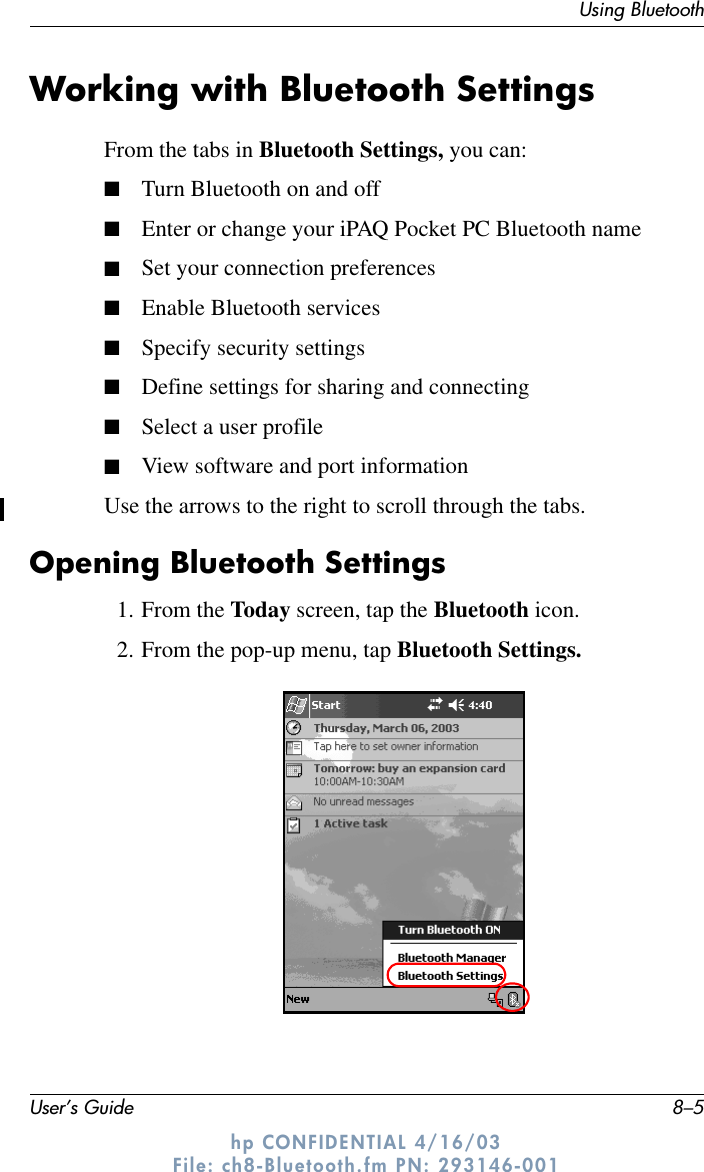 Using BluetoothUser’s Guide 8–5hp CONFIDENTIAL 4/16/03 File: ch8-Bluetooth.fm PN: 293146-001Working with Bluetooth SettingsFrom the tabs in Bluetooth Settings, you can:■Turn Bluetooth on and off■Enter or change your iPAQ Pocket PC Bluetooth name■Set your connection preferences■Enable Bluetooth services■Specify security settings■Define settings for sharing and connecting■Select a user profile■View software and port informationUse the arrows to the right to scroll through the tabs.Opening Bluetooth Settings1. From the Today screen, tap the Bluetooth icon.2. From the pop-up menu, tap Bluetooth Settings.