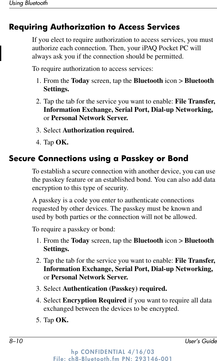 8–10 User’s GuideUsing Bluetoothhp CONFIDENTIAL 4/16/03 File: ch8-Bluetooth.fm PN: 293146-001Requiring Authorization to Access ServicesIf you elect to require authorization to access services, you must authorize each connection. Then, your iPAQ Pocket PC will always ask you if the connection should be permitted.To require authorization to access services:1. From the Today screen, tap the Bluetooth icon &gt; Bluetooth Settings.2. Tap the tab for the service you want to enable: File Transfer, Information Exchange, Serial Port, Dial-up Networking, or Personal Network Server.3. Select Authorization required.4. Tap OK.Secure Connections using a Passkey or Bond To establish a secure connection with another device, you can use the passkey feature or an established bond. You can also add data encryption to this type of security.A passkey is a code you enter to authenticate connections requested by other devices. The passkey must be known and used by both parties or the connection will not be allowed.To require a passkey or bond:1. From the Today screen, tap the Bluetooth icon &gt; Bluetooth Settings.2. Tap the tab for the service you want to enable: File Transfer, Information Exchange, Serial Port, Dial-up Networking, or Personal Network Server.3. Select Authentication (Passkey) required.4. Select Encryption Required if you want to require all data exchanged between the devices to be encrypted.5. Tap OK.