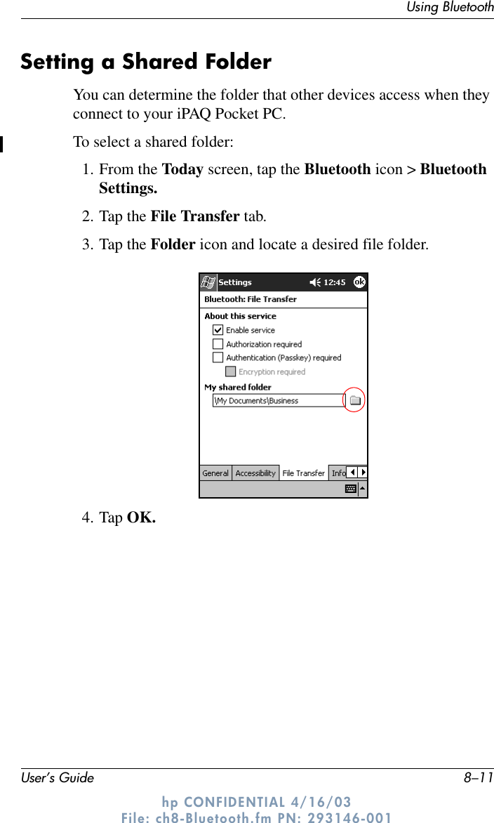 Using BluetoothUser’s Guide 8–11hp CONFIDENTIAL 4/16/03 File: ch8-Bluetooth.fm PN: 293146-001Setting a Shared FolderYou can determine the folder that other devices access when they connect to your iPAQ Pocket PC.To select a shared folder:1. From the Today screen, tap the Bluetooth icon &gt; Bluetooth Settings.2. Tap the File Transfer tab.3. Tap the Folder icon and locate a desired file folder.4. Tap OK.