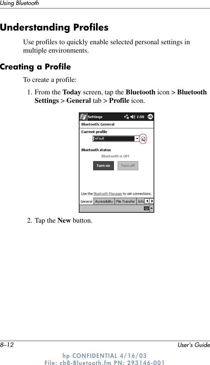 8–12 User’s GuideUsing Bluetoothhp CONFIDENTIAL 4/16/03 File: ch8-Bluetooth.fm PN: 293146-001Understanding ProfilesUse profiles to quickly enable selected personal settings in multiple environments.Creating a ProfileTo create a profile:1. From the Today screen, tap the Bluetooth icon &gt; Bluetooth Settings &gt; General tab &gt; Profile icon.2. Tap the New button.