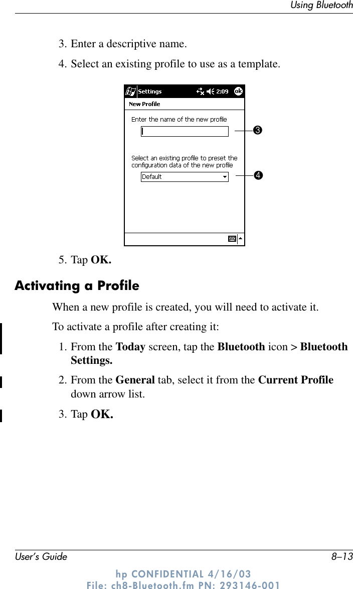 Using BluetoothUser’s Guide 8–13hp CONFIDENTIAL 4/16/03 File: ch8-Bluetooth.fm PN: 293146-0013. Enter a descriptive name.4. Select an existing profile to use as a template.5. Tap OK.Activating a ProfileWhen a new profile is created, you will need to activate it.To activate a profile after creating it:1. From the Today screen, tap the Bluetooth icon &gt; Bluetooth Settings.2. From the General tab, select it from the Current Profile down arrow list.3. Tap OK.34