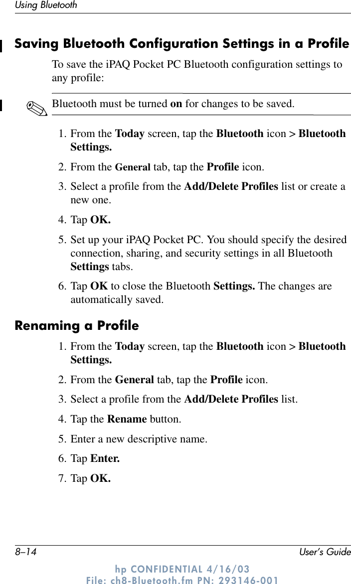 8–14 User’s GuideUsing Bluetoothhp CONFIDENTIAL 4/16/03 File: ch8-Bluetooth.fm PN: 293146-001Saving Bluetooth Configuration Settings in a ProfileTo save the iPAQ Pocket PC Bluetooth configuration settings to any profile:✎Bluetooth must be turned on for changes to be saved.1. From the Today screen, tap the Bluetooth icon &gt; Bluetooth Settings.2. From the General tab, tap the Profile icon.3. Select a profile from the Add/Delete Profiles list or create a new one.4. Tap OK.5. Set up your iPAQ Pocket PC. You should specify the desired connection, sharing, and security settings in all Bluetooth Settings tabs.6. Tap OK to close the Bluetooth Settings. The changes are automatically saved.Renaming a Profile1. From the Today screen, tap the Bluetooth icon &gt; Bluetooth Settings.2. From the General tab, tap the Profile icon.3. Select a profile from the Add/Delete Profiles list.4. Tap the Rename button.5. Enter a new descriptive name.6. Tap Enter.7. Tap OK.