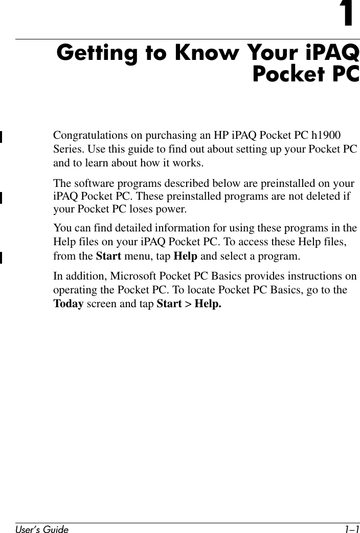 User’s Guide 1–11Getting to Know Your iPAQPocket PCCongratulations on purchasing an HP iPAQ Pocket PC h1900 Series. Use this guide to find out about setting up your Pocket PC and to learn about how it works.The software programs described below are preinstalled on your iPAQ Pocket PC. These preinstalled programs are not deleted if your Pocket PC loses power.You can find detailed information for using these programs in the Help files on your iPAQ Pocket PC. To access these Help files, from the Start menu, tap Help and select a program.In addition, Microsoft Pocket PC Basics provides instructions on operating the Pocket PC. To locate Pocket PC Basics, go to the Today screen and tap Start &gt; Help.