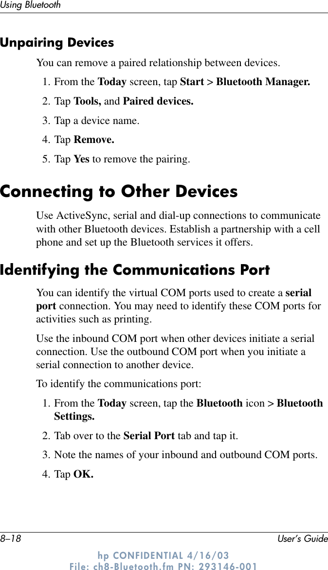 8–18 User’s GuideUsing Bluetoothhp CONFIDENTIAL 4/16/03 File: ch8-Bluetooth.fm PN: 293146-001Unpairing DevicesYou can remove a paired relationship between devices.1. From the Today screen, tap Start &gt; Bluetooth Manager.2. Tap Tools, and Paired devices.3. Tap a device name.4. Tap Remove.5. Tap Yes to remove the pairing.Connecting to Other DevicesUse ActiveSync, serial and dial-up connections to communicate with other Bluetooth devices. Establish a partnership with a cell phone and set up the Bluetooth services it offers.Identifying the Communications PortYou can identify the virtual COM ports used to create a serial port connection. You may need to identify these COM ports for activities such as printing.Use the inbound COM port when other devices initiate a serial connection. Use the outbound COM port when you initiate a serial connection to another device.To identify the communications port:1. From the Today screen, tap the Bluetooth icon &gt; Bluetooth Settings.2. Tab over to the Serial Port tab and tap it.3. Note the names of your inbound and outbound COM ports.4. Tap OK.