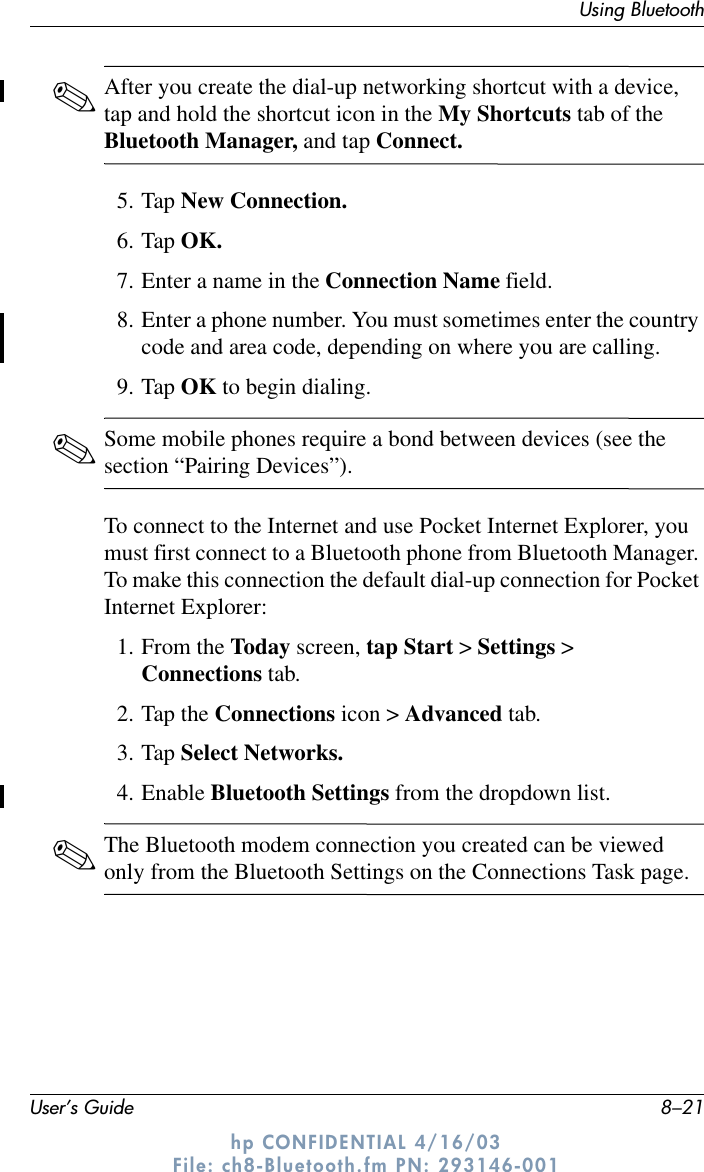 Using BluetoothUser’s Guide 8–21hp CONFIDENTIAL 4/16/03 File: ch8-Bluetooth.fm PN: 293146-001✎After you create the dial-up networking shortcut with a device, tap and hold the shortcut icon in the My Shortcuts tab of the Bluetooth Manager, and tap Connect.5. Tap New Connection.6. Tap OK.7. Enter a name in the Connection Name field.8. Enter a phone number. You must sometimes enter the country code and area code, depending on where you are calling.9. Tap OK to begin dialing.✎Some mobile phones require a bond between devices (see the section “Pairing Devices”).To connect to the Internet and use Pocket Internet Explorer, you must first connect to a Bluetooth phone from Bluetooth Manager. To make this connection the default dial-up connection for Pocket Internet Explorer:1. From the Today screen, tap Start &gt; Settings &gt; Connections tab.2. Tap the Connections icon &gt; Advanced tab.3. Tap Select Networks.4. Enable Bluetooth Settings from the dropdown list.✎The Bluetooth modem connection you created can be viewed only from the Bluetooth Settings on the Connections Task page.