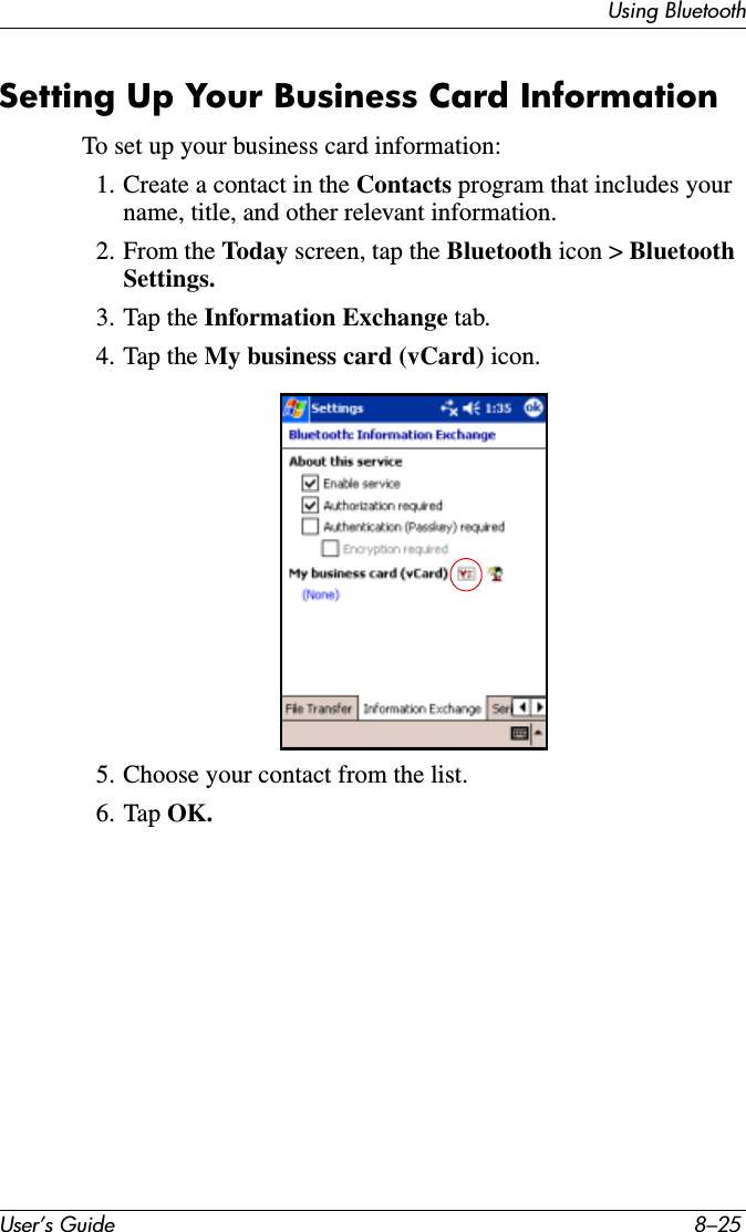 Using BluetoothUser’s Guide 8–25Setting Up Your Business Card InformationTo set up your business card information:1. Create a contact in the Contacts program that includes your name, title, and other relevant information.2. From the Today screen, tap the Bluetooth icon &gt; Bluetooth Settings.3. Tap the Information Exchange tab.4. Tap the My business card (vCard) icon.5. Choose your contact from the list.6. Tap OK.