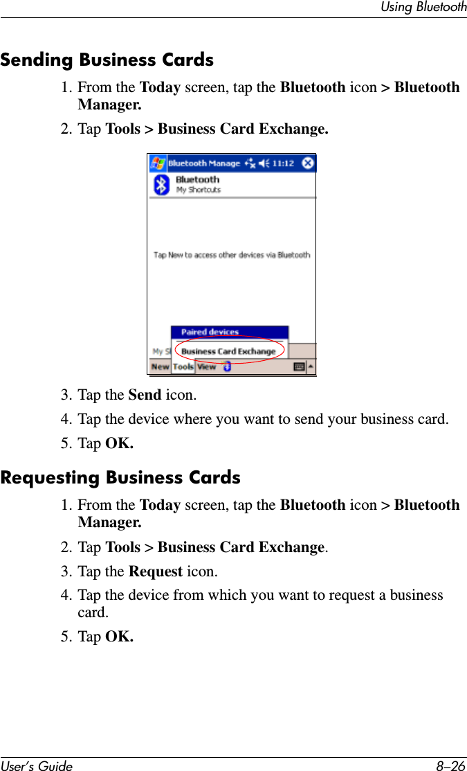 User’s Guide 8–26Using BluetoothSending Business Cards1. From the Today screen, tap the Bluetooth icon &gt; Bluetooth Manager.2. Tap Tools &gt; Business Card Exchange.3. Tap the Send icon.4. Tap the device where you want to send your business card.5. Tap OK.Requesting Business Cards1. From the Today screen, tap the Bluetooth icon &gt; Bluetooth Manager.2. Tap Tools  &gt; Business Card Exchange.3. Tap the Request icon.4. Tap the device from which you want to request a business card.5. Tap OK.